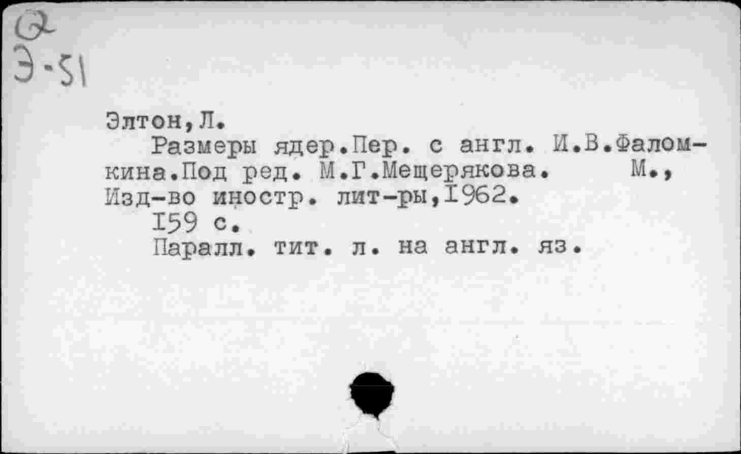 ﻿Элтон,Л.
Размеры ядер.Пер. с англ. И.В.Фалом-кина.Под ред. М.Г.Мещерякова. М., Изд-во иностр, лит-ры,1962.
159 с.
Паралл. тит. л. на англ, яз.